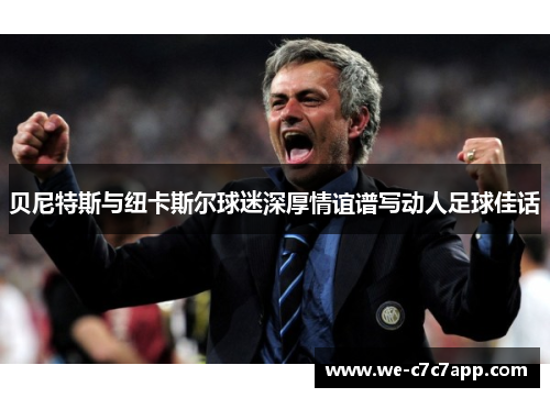 贝尼特斯与纽卡斯尔球迷深厚情谊谱写动人足球佳话