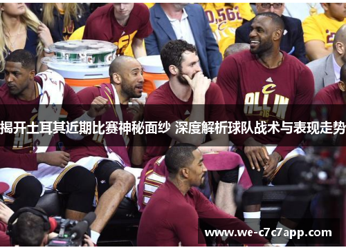 揭开土耳其近期比赛神秘面纱 深度解析球队战术与表现走势