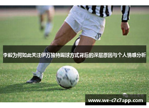 李毅为何如此关注伊万独特踢球方式背后的深层原因与个人情感分析 李毅为何如此关注伊万独特踢球方式背后的深层原因与个人情感分析