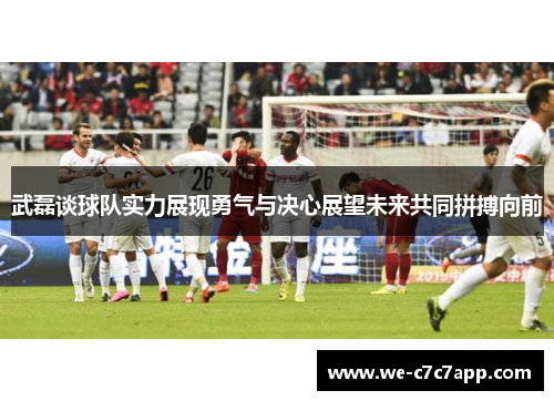 武磊谈球队实力展现勇气与决心展望未来共同拼搏向前